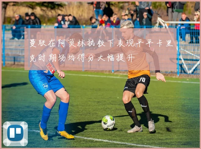 曼联在阿莫林执教下表现平平卡里克时期场均得分大幅提升