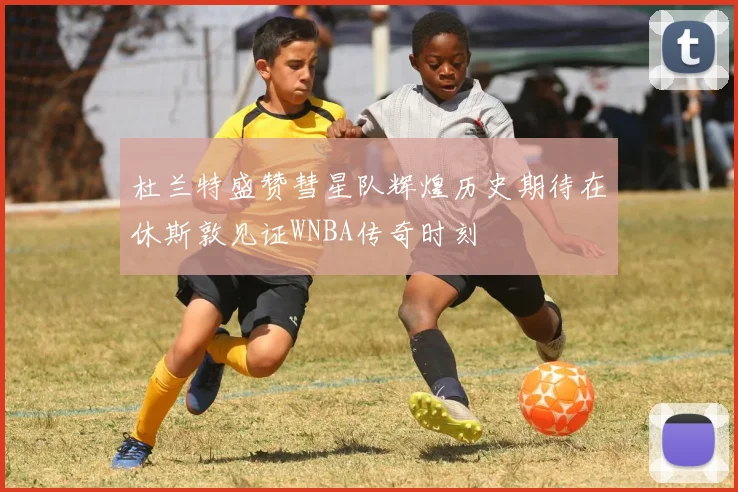杜兰特盛赞彗星队辉煌历史期待在休斯敦见证WNBA传奇时刻
