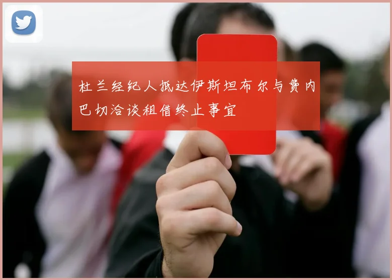 杜兰经纪人抵达伊斯坦布尔与费内巴切洽谈租借终止事宜