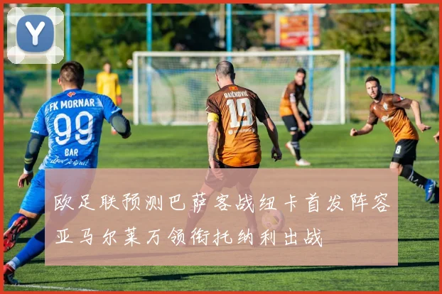 欧足联预测巴萨客战纽卡首发阵容亚马尔莱万领衔托纳利出战