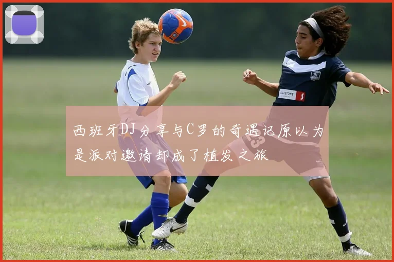 西班牙DJ分享与C罗的奇遇记原以为是派对邀请却成了植发之旅
