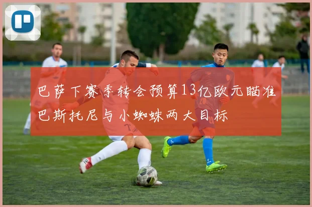 巴萨下赛季转会预算13亿欧元瞄准巴斯托尼与小蜘蛛两大目标