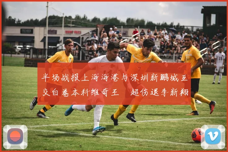 半场战报上海海港与深圳新鹏城互交白卷本科维奇王燊超伤退李新翔错失良机