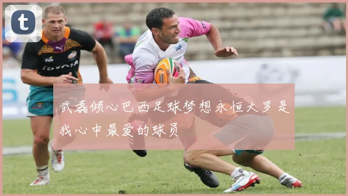 武磊倾心巴西足球梦想永恒大罗是我心中最爱的球员