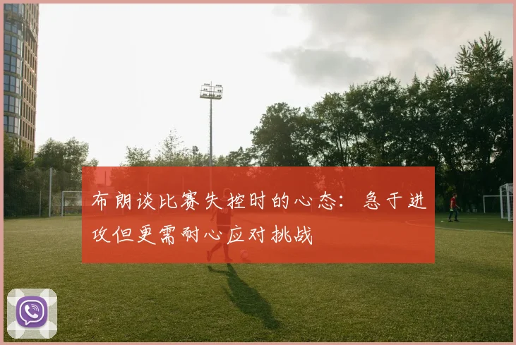 布朗谈比赛失控时的心态：急于进攻但更需耐心应对挑战
