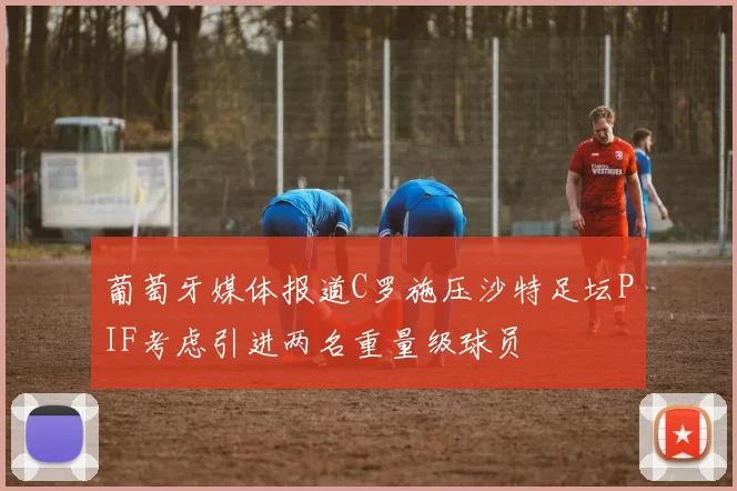 葡萄牙媒体报道C罗施压沙特足坛PIF考虑引进两名重量级球员