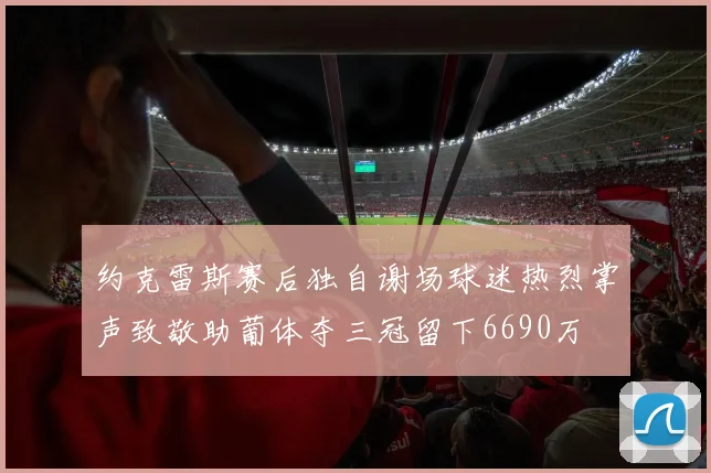 约克雷斯赛后独自谢场球迷热烈掌声致敬助葡体夺三冠留下6690万