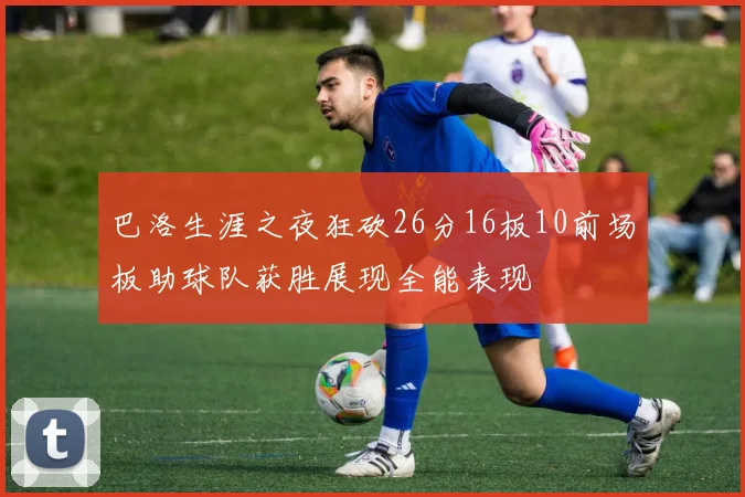 巴洛生涯之夜狂砍26分16板10前场板助球队获胜展现全能表现