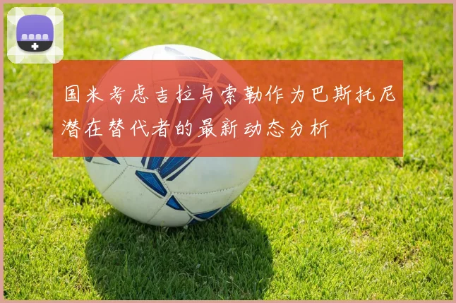 国米考虑吉拉与索勒作为巴斯托尼潜在替代者的最新动态分析