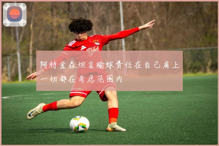 阿特金森坦言输球责任在自己肩上一切都在考虑范围内