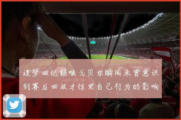 追梦回忆锁喉戈贝尔瞬间未曾意识到赛后回放才惊觉自己行为的影响