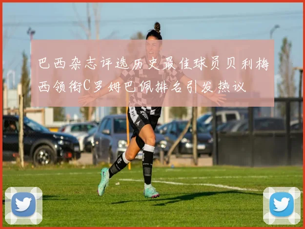 巴西杂志评选历史最佳球员贝利梅西领衔C罗姆巴佩排名引发热议