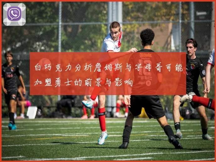 白巧克力分析詹姆斯与字母哥可能加盟勇士的前景与影响