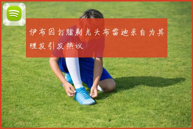 伊布因打赌剃光头布雷迪亲自为其理发引发热议