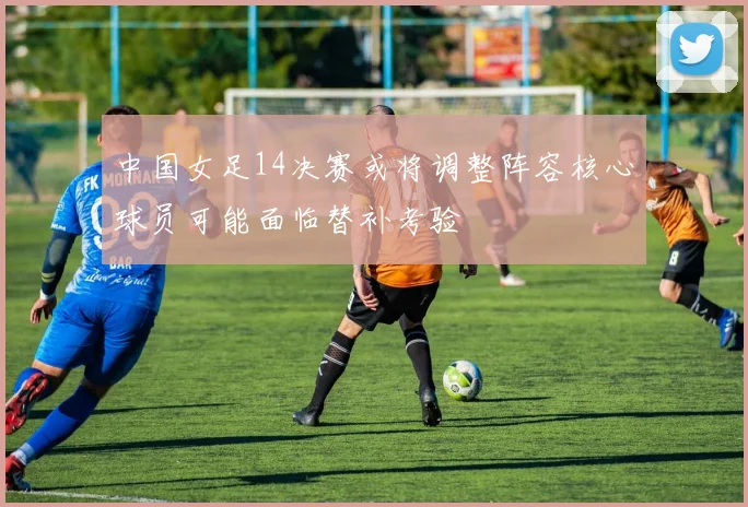 中国女足14决赛或将调整阵容核心球员可能面临替补考验