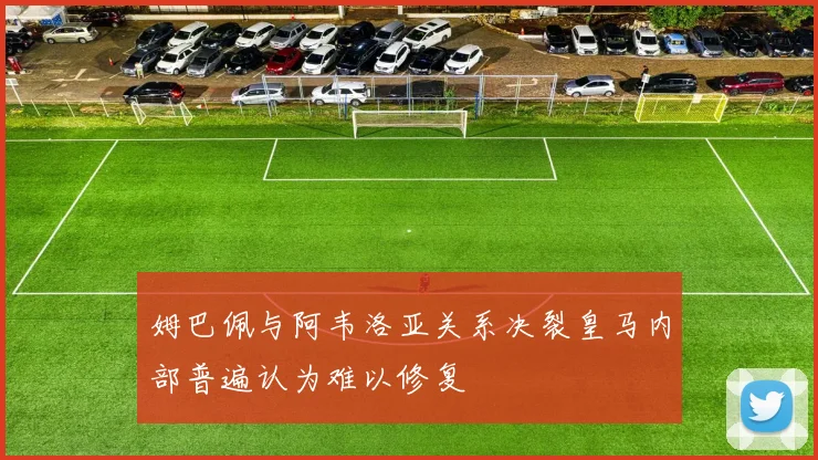 姆巴佩与阿韦洛亚关系决裂皇马内部普遍认为难以修复