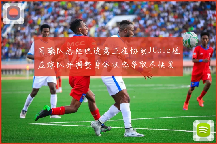 同曦队总经理透露正在协助JCole适应球队并调整身体状态争取尽快复出比赛
