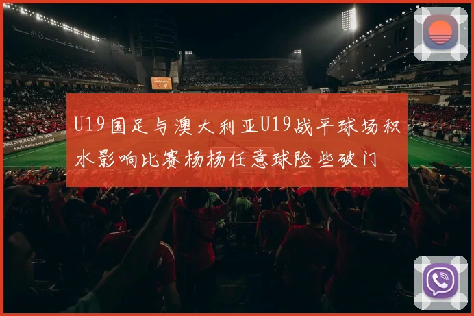 U19国足与澳大利亚U19战平球场积水影响比赛杨杨任意球险些破门